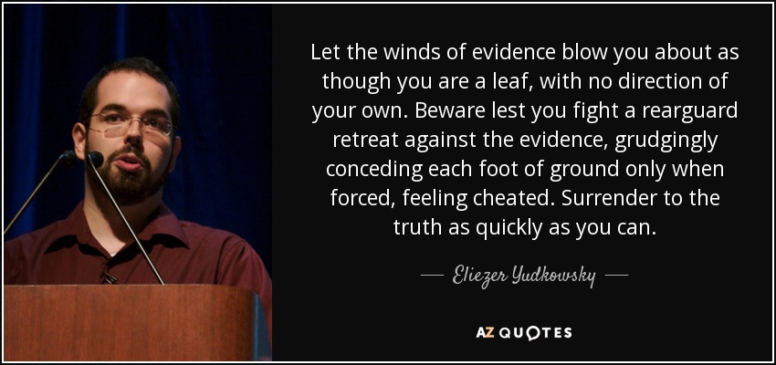 Let the winds of evidence blow you about as though you are a leaf, with no direction of your own. Beware lest you fight a rearguard retreat against the evidence, grudgingly conceding each foot of ground only when forced, feeling cheated. Surrender to the truth as quickly as you can. - Eliezer Yudkowsky