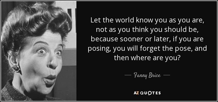 Let the world know you as you are, not as you think you should be, because sooner or later, if you are posing, you will forget the pose, and then where are you? - Fanny Brice