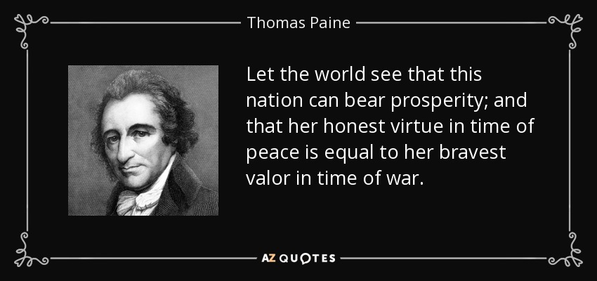 Let the world see that this nation can bear prosperity; and that her honest virtue in time of peace is equal to her bravest valor in time of war. - Thomas Paine