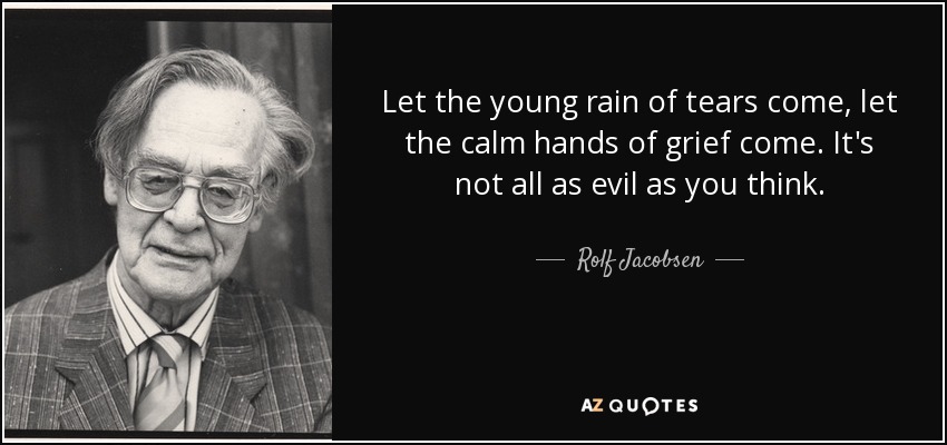 Let the young rain of tears come, let the calm hands of grief come. It's not all as evil as you think. - Rolf Jacobsen