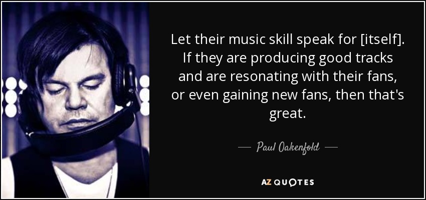 Let their music skill speak for [itself]. If they are producing good tracks and are resonating with their fans, or even gaining new fans, then that's great. - Paul Oakenfold
