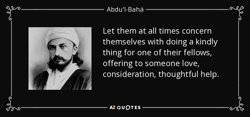 Let them at all times concern themselves with doing a kindly thing for one of their fellows, offering to someone love, consideration, thoughtful help. - Abdu'l-Bahá