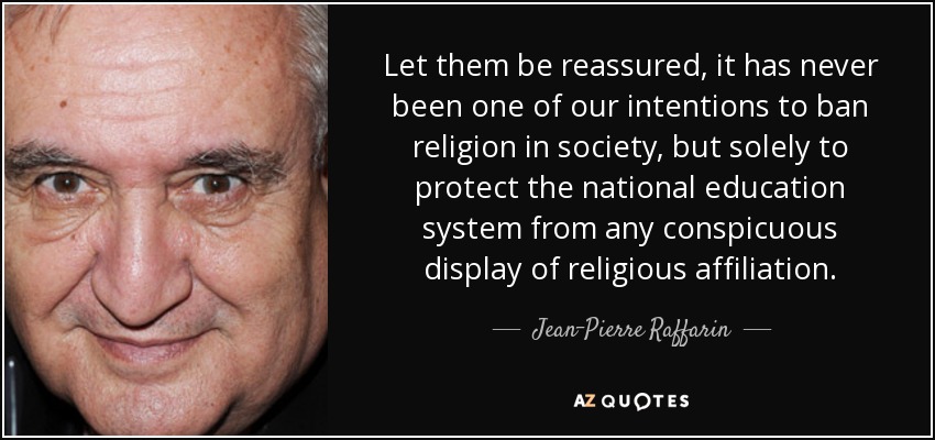 Let them be reassured, it has never been one of our intentions to ban religion in society, but solely to protect the national education system from any conspicuous display of religious affiliation. - Jean-Pierre Raffarin