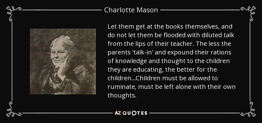 Let them get at the books themselves, and do not let them be flooded with diluted talk from the lips of their teacher. The less the parents 'talk-in' and expound their rations of knowledge and thought to the children they are educating, the better for the children...Children must be allowed to ruminate, must be left alone with their own thoughts. - Charlotte Mason