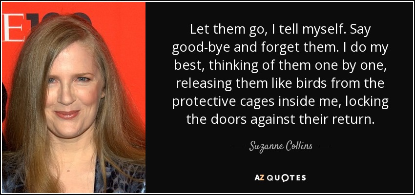 Let them go, I tell myself. Say good-bye and forget them. I do my best, thinking of them one by one, releasing them like birds from the protective cages inside me, locking the doors against their return. - Suzanne Collins