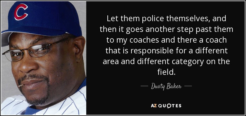 Let them police themselves, and then it goes another step past them to my coaches and there a coach that is responsible for a different area and different category on the field. - Dusty Baker