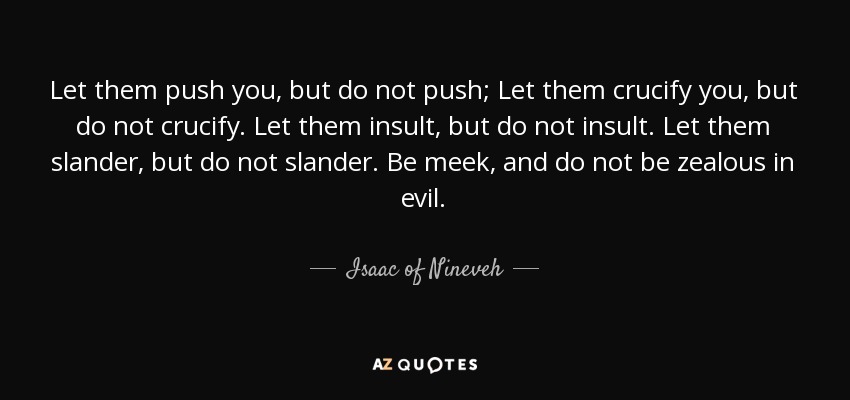 Let them push you, but do not push; Let them crucify you, but do not crucify. Let them insult, but do not insult. Let them slander, but do not slander. Be meek, and do not be zealous in evil. - Isaac of Nineveh