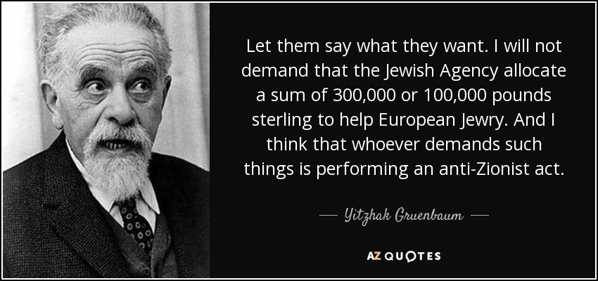 Let them say what they want. I will not demand that the Jewish Agency allocate a sum of 300,000 or 100,000 pounds sterling to help European Jewry. And I think that whoever demands such things is performing an anti-Zionist act. - Yitzhak Gruenbaum