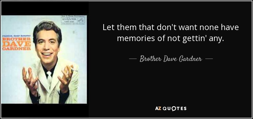 Let them that don't want none have memories of not gettin' any. - Brother Dave Gardner