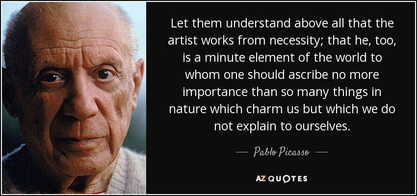 Let them understand above all that the artist works from necessity; that he, too, is a minute element of the world to whom one should ascribe no more importance than so many things in nature which charm us but which we do not explain to ourselves. - Pablo Picasso