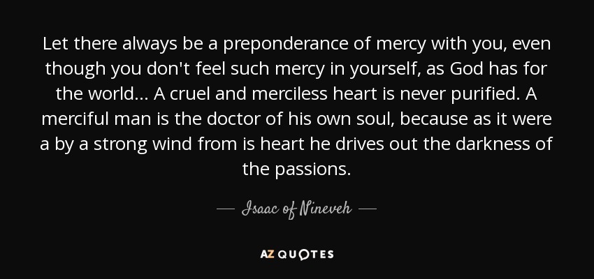 Let there always be a preponderance of mercy with you, even though you don't feel such mercy in yourself, as God has for the world ... A cruel and merciless heart is never purified. A merciful man is the doctor of his own soul, because as it were a by a strong wind from is heart he drives out the darkness of the passions. - Isaac of Nineveh