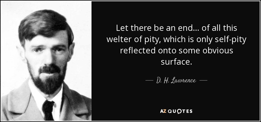 Let there be an end ... of all this welter of pity, which is only self-pity reflected onto some obvious surface. - D. H. Lawrence