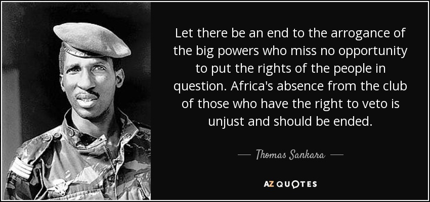 Let there be an end to the arrogance of the big powers who miss no opportunity to put the rights of the people in question. Africa's absence from the club of those who have the right to veto is unjust and should be ended. - Thomas Sankara