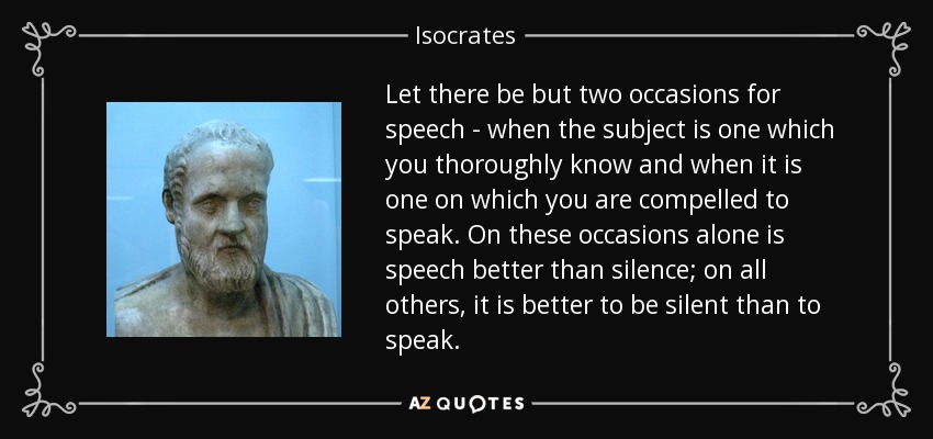Let there be but two occasions for speech - when the subject is one which you thoroughly know and when it is one on which you are compelled to speak. On these occasions alone is speech better than silence; on all others, it is better to be silent than to speak. - Isocrates