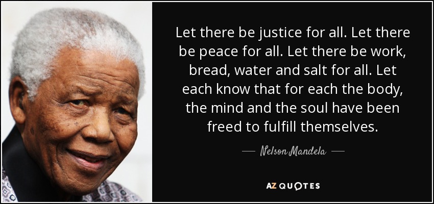 Let there be justice for all. Let there be peace for all. Let there be work, bread, water and salt for all. Let each know that for each the body, the mind and the soul have been freed to fulfill themselves. - Nelson Mandela