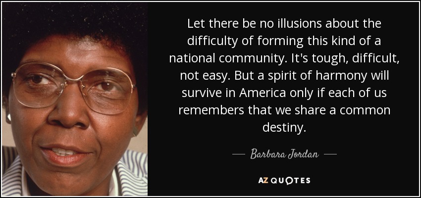 Let there be no illusions about the difficulty of forming this kind of a national community. It's tough, difficult, not easy. But a spirit of harmony will survive in America only if each of us remembers that we share a common destiny. - Barbara Jordan