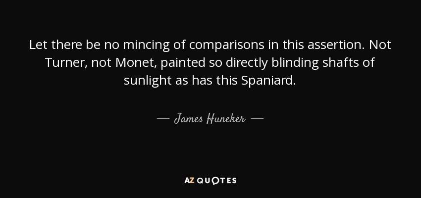 Let there be no mincing of comparisons in this assertion. Not Turner, not Monet, painted so directly blinding shafts of sunlight as has this Spaniard. - James Huneker