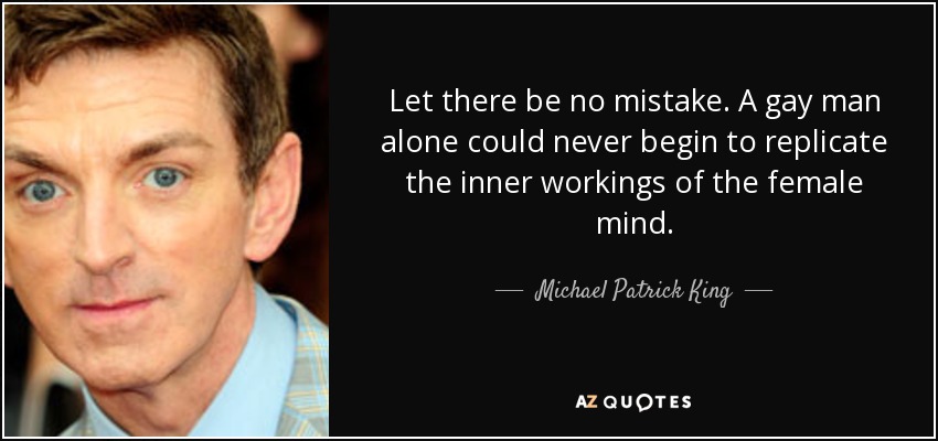 Let there be no mistake. A gay man alone could never begin to replicate the inner workings of the female mind. - Michael Patrick King
