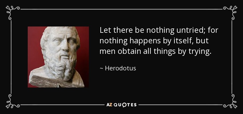Let there be nothing untried; for nothing happens by itself, but men obtain all things by trying. - Herodotus