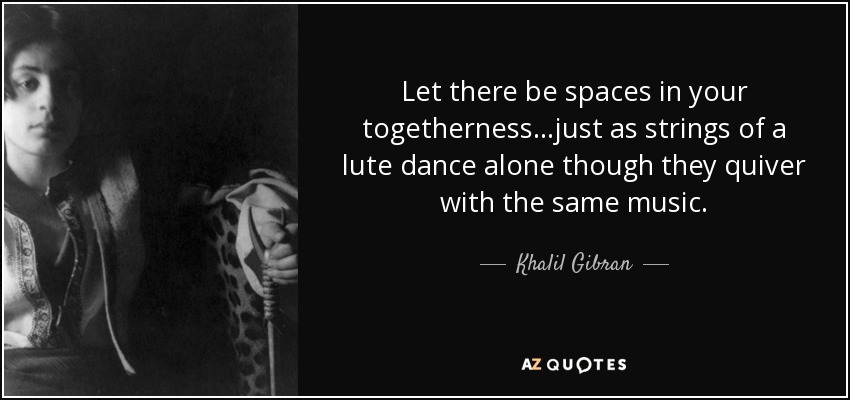 Let there be spaces in your togetherness...just as strings of a lute dance alone though they quiver with the same music. - Khalil Gibran