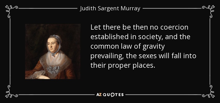 Let there be then no coercion established in society, and the common law of gravity prevailing, the sexes will fall into their proper places. - Judith Sargent Murray