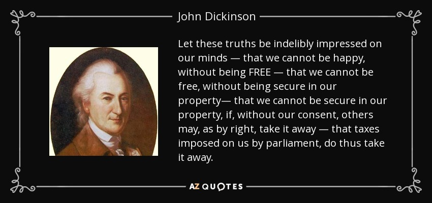 Let these truths be indelibly impressed on our minds — that we cannot be happy, without being FREE — that we cannot be free, without being secure in our property— that we cannot be secure in our property, if, without our consent, others may, as by right, take it away — that taxes imposed on us by parliament, do thus take it away. - John Dickinson