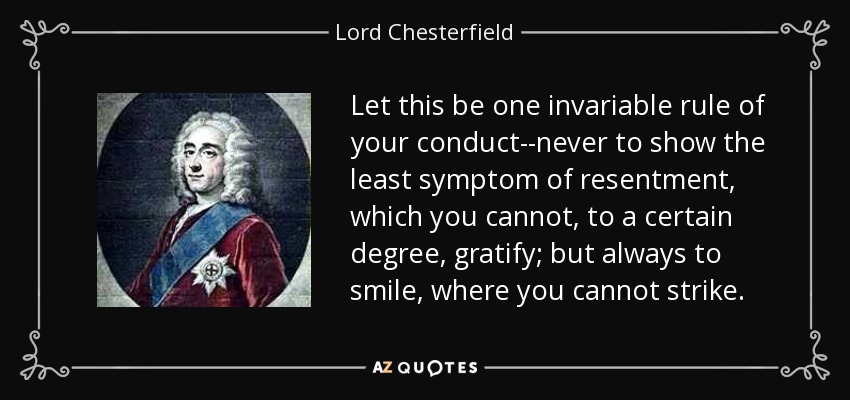 Let this be one invariable rule of your conduct--never to show the least symptom of resentment, which you cannot, to a certain degree, gratify; but always to smile, where you cannot strike. - Lord Chesterfield