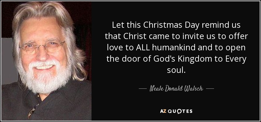 Let this Christmas Day remind us that Christ came to invite us to offer love to ALL humankind and to open the door of God's Kingdom to Every soul. - Neale Donald Walsch