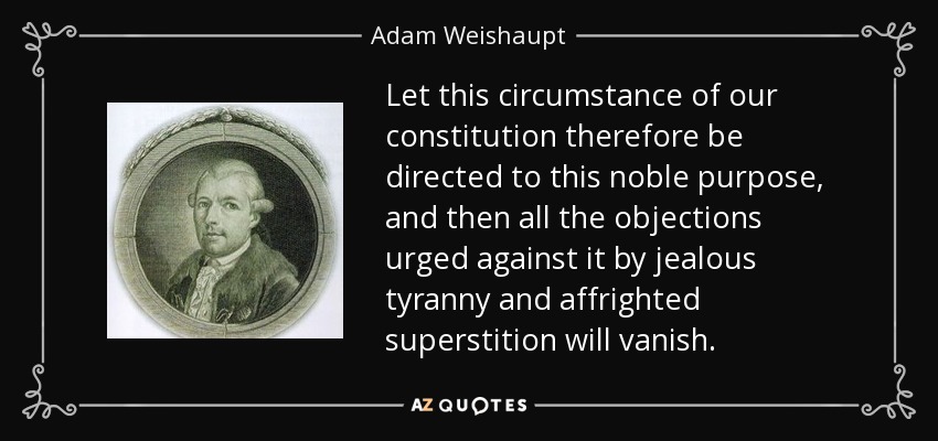 Let this circumstance of our constitution therefore be directed to this noble purpose, and then all the objections urged against it by jealous tyranny and affrighted superstition will vanish. - Adam Weishaupt