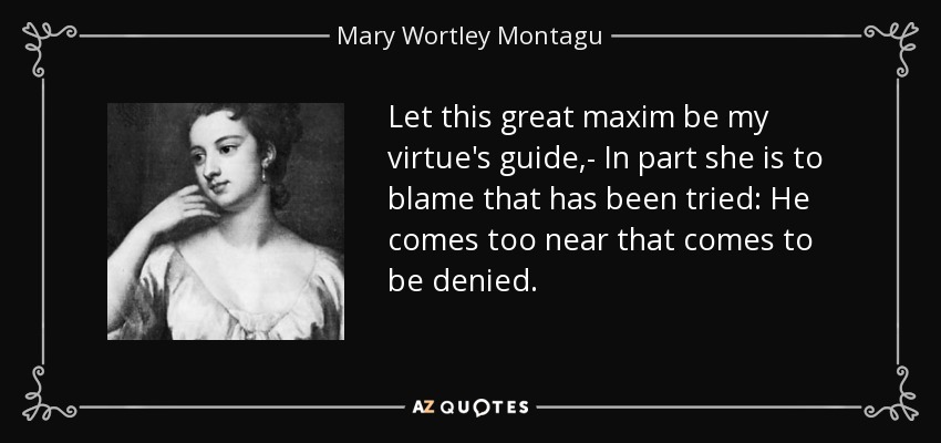 Let this great maxim be my virtue's guide,- In part she is to blame that has been tried: He comes too near that comes to be denied. - Mary Wortley Montagu