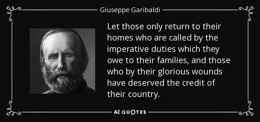 Let those only return to their homes who are called by the imperative duties which they owe to their families, and those who by their glorious wounds have deserved the credit of their country. - Giuseppe Garibaldi