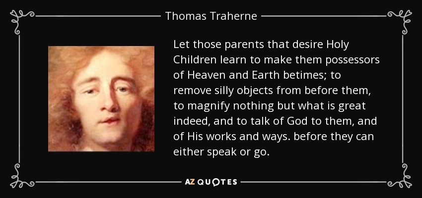 Let those parents that desire Holy Children learn to make them possessors of Heaven and Earth betimes; to remove silly objects from before them, to magnify nothing but what is great indeed, and to talk of God to them, and of His works and ways. before they can either speak or go. - Thomas Traherne