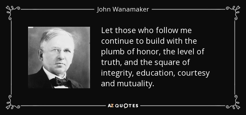Let those who follow me continue to build with the plumb of honor, the level of truth, and the square of integrity, education, courtesy and mutuality. - John Wanamaker