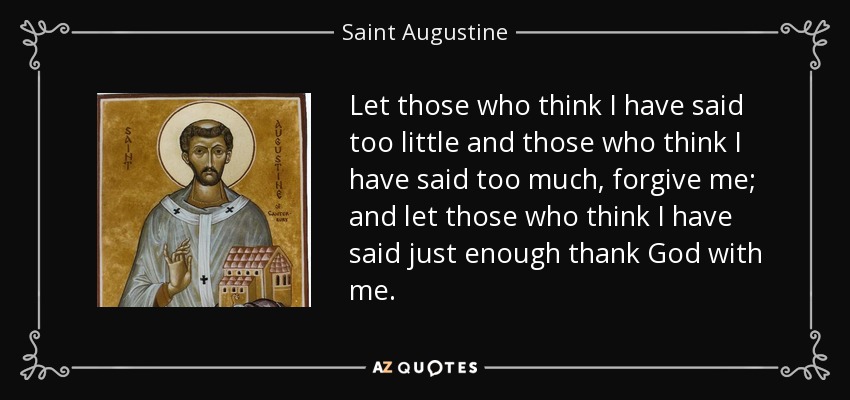 Let those who think I have said too little and those who think I have said too much, forgive me; and let those who think I have said just enough thank God with me. - Saint Augustine