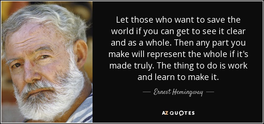 Let those who want to save the world if you can get to see it clear and as a whole. Then any part you make will represent the whole if it's made truly. The thing to do is work and learn to make it. - Ernest Hemingway