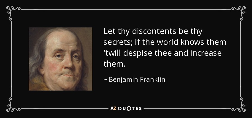 Let thy discontents be thy secrets; if the world knows them 'twill despise thee and increase them. - Benjamin Franklin