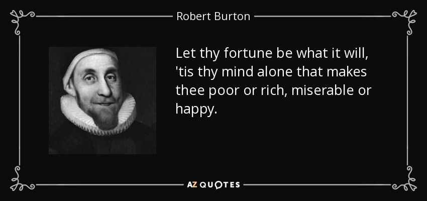 Let thy fortune be what it will, 'tis thy mind alone that makes thee poor or rich, miserable or happy. - Robert Burton