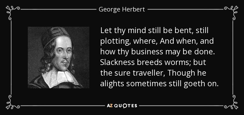 Let thy mind still be bent, still plotting, where, And when, and how thy business may be done. Slackness breeds worms; but the sure traveller, Though he alights sometimes still goeth on. - George Herbert