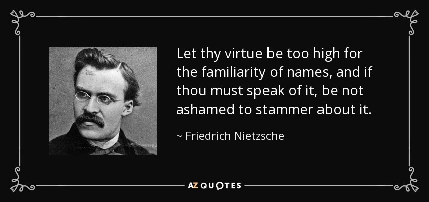 Let thy virtue be too high for the familiarity of names, and if thou must speak of it, be not ashamed to stammer about it. - Friedrich Nietzsche