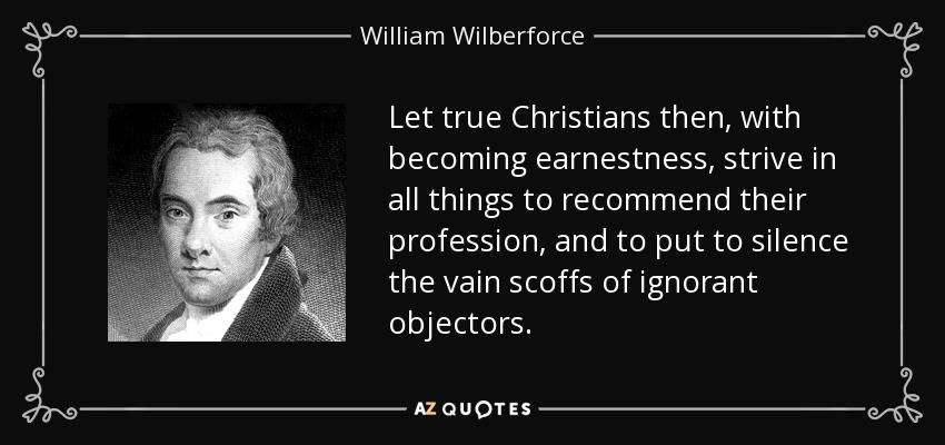 Let true Christians then, with becoming earnestness, strive in all things to recommend their profession, and to put to silence the vain scoffs of ignorant objectors. - William Wilberforce