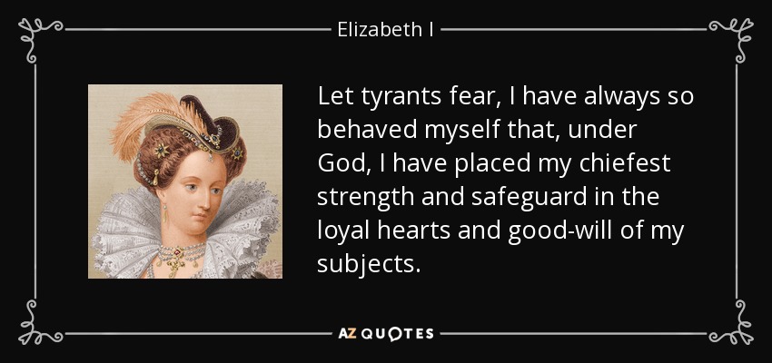 Let tyrants fear, I have always so behaved myself that, under God, I have placed my chiefest strength and safeguard in the loyal hearts and good-will of my subjects. - Elizabeth I