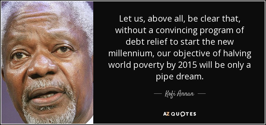 Let us, above all, be clear that, without a convincing program of debt relief to start the new millennium, our objective of halving world poverty by 2015 will be only a pipe dream. - Kofi Annan