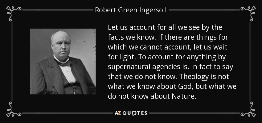 Let us account for all we see by the facts we know. If there are things for which we cannot account, let us wait for light. To account for anything by supernatural agencies is, in fact to say that we do not know. Theology is not what we know about God, but what we do not know about Nature. - Robert Green Ingersoll