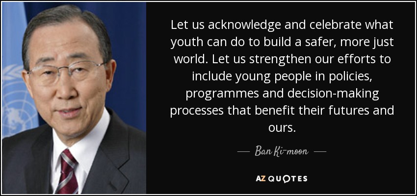 Let us acknowledge and celebrate what youth can do to build a safer, more just world. Let us strengthen our efforts to include young people in policies, programmes and decision-making processes that benefit their futures and ours. - Ban Ki-moon