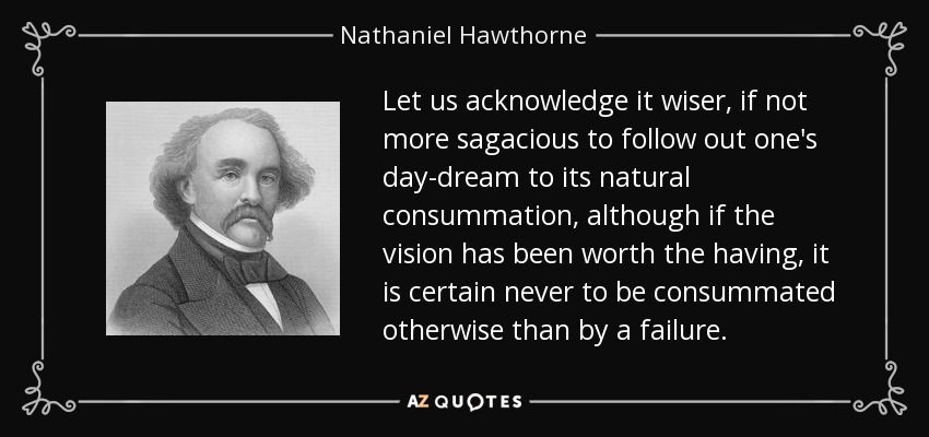 Let us acknowledge it wiser, if not more sagacious to follow out one's day-dream to its natural consummation, although if the vision has been worth the having, it is certain never to be consummated otherwise than by a failure. - Nathaniel Hawthorne