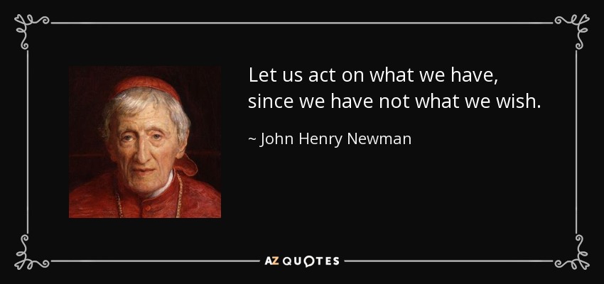 Let us act on what we have, since we have not what we wish. - John Henry Newman