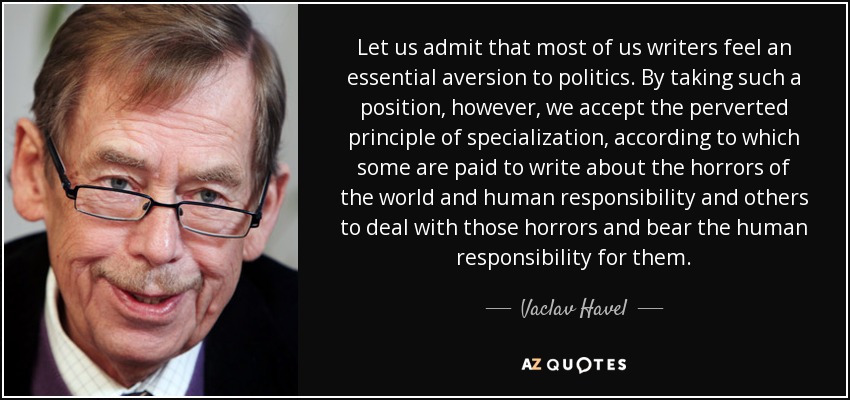 Let us admit that most of us writers feel an essential aversion to politics. By taking such a position, however, we accept the perverted principle of specialization, according to which some are paid to write about the horrors of the world and human responsibility and others to deal with those horrors and bear the human responsibility for them. - Vaclav Havel