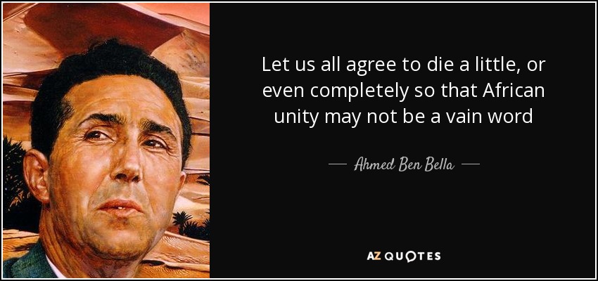 Let us all agree to die a little, or even completely so that African unity may not be a vain word - Ahmed Ben Bella
