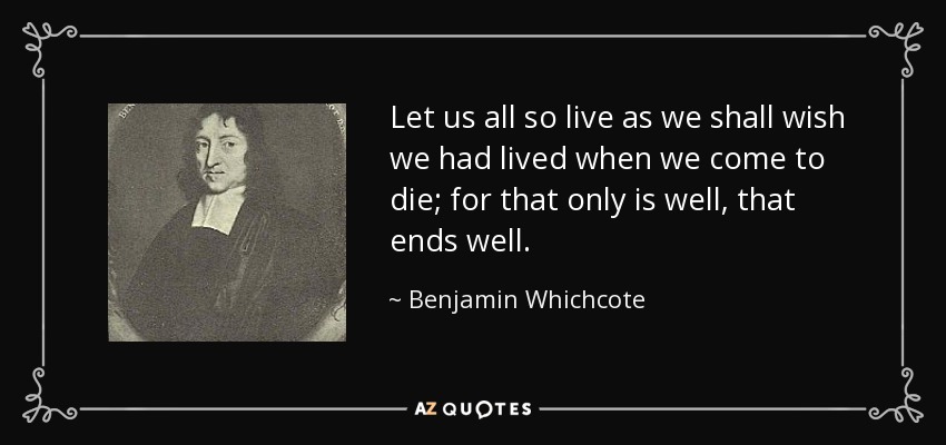 Let us all so live as we shall wish we had lived when we come to die; for that only is well, that ends well. - Benjamin Whichcote