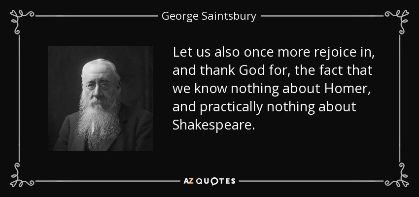 Let us also once more rejoice in, and thank God for, the fact that we know nothing about Homer, and practically nothing about Shakespeare. - George Saintsbury
